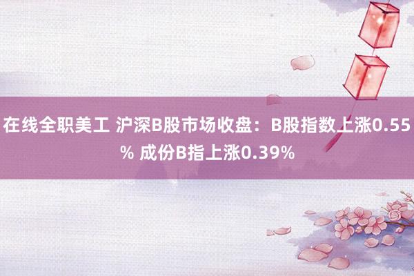 在线全职美工 沪深B股市场收盘：B股指数上涨0.55% 成份B指上涨0.39%