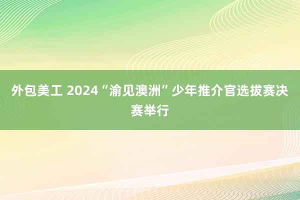 外包美工 2024“渝见澳洲”少年推介官选拔赛决赛举行