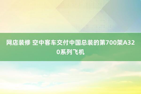 网店装修 空中客车交付中国总装的第700架A320系列飞机