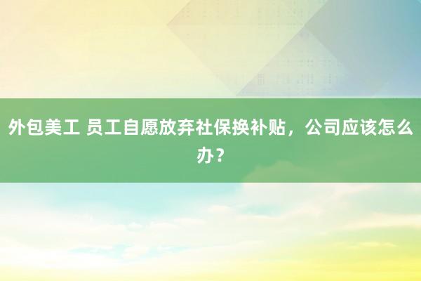 外包美工 员工自愿放弃社保换补贴，公司应该怎么办？