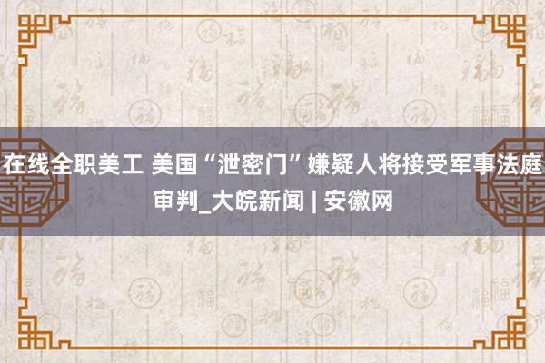 在线全职美工 美国“泄密门”嫌疑人将接受军事法庭审判_大皖新闻 | 安徽网