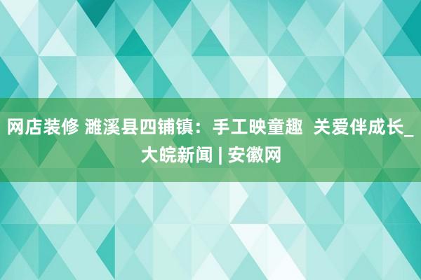 网店装修 濉溪县四铺镇：手工映童趣  关爱伴成长_大皖新闻 | 安徽网