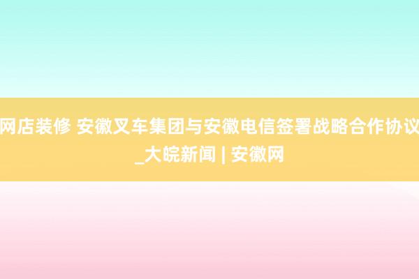 网店装修 安徽叉车集团与安徽电信签署战略合作协议_大皖新闻 | 安徽网