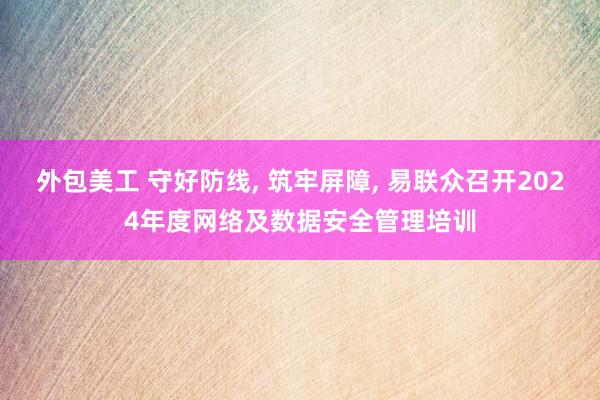 外包美工 守好防线, 筑牢屏障, 易联众召开2024年度网络及数据安全管理培训