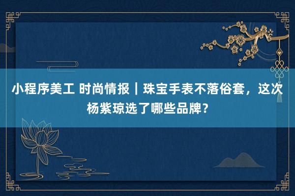 小程序美工 时尚情报｜珠宝手表不落俗套，这次杨紫琼选了哪些品牌？