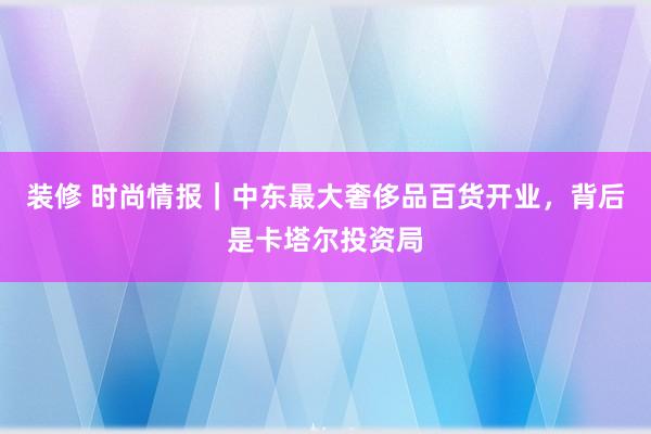 装修 时尚情报｜中东最大奢侈品百货开业，背后是卡塔尔投资局