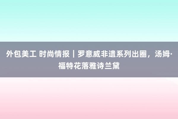 外包美工 时尚情报｜罗意威非遗系列出圈，汤姆·福特花落雅诗兰黛