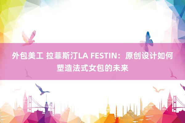 外包美工 拉菲斯汀LA FESTIN：原创设计如何塑造法式女包的未来