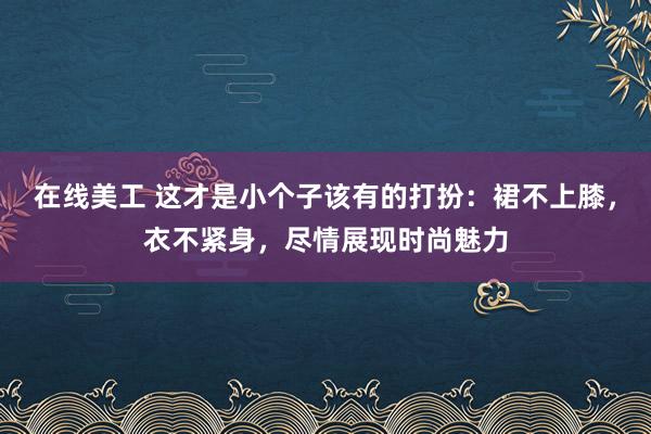 在线美工 这才是小个子该有的打扮：裙不上膝，衣不紧身，尽情展现时尚魅力