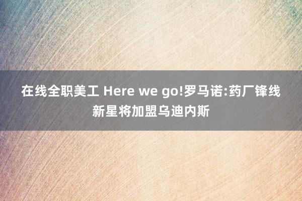 在线全职美工 Here we go!罗马诺:药厂锋线新星将加盟乌迪内斯