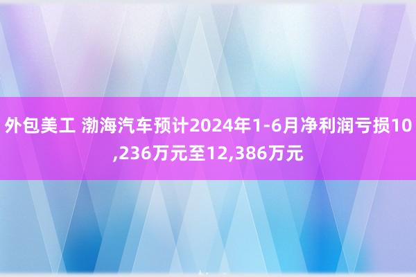 外包美工 渤海汽车预计2024年1-6月净利润亏损10,236万元至12,386万元