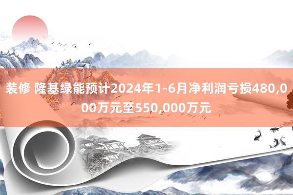 装修 隆基绿能预计2024年1-6月净利润亏损480,000万元至550,000万元