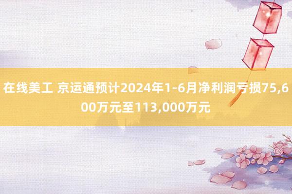 在线美工 京运通预计2024年1-6月净利润亏损75,600万元至113,000万元