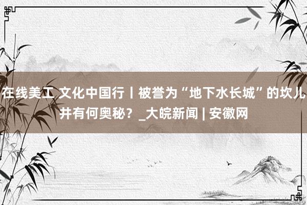 在线美工 文化中国行丨被誉为“地下水长城”的坎儿井有何奥秘？_大皖新闻 | 安徽网