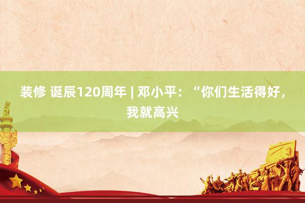 装修 诞辰120周年 | 邓小平：“你们生活得好，我就高兴