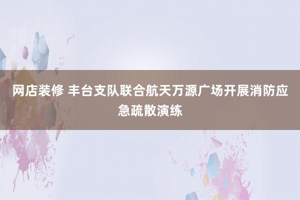 网店装修 丰台支队联合航天万源广场开展消防应急疏散演练