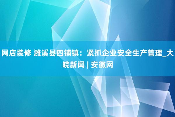 网店装修 濉溪县四铺镇：紧抓企业安全生产管理_大皖新闻 | 安徽网