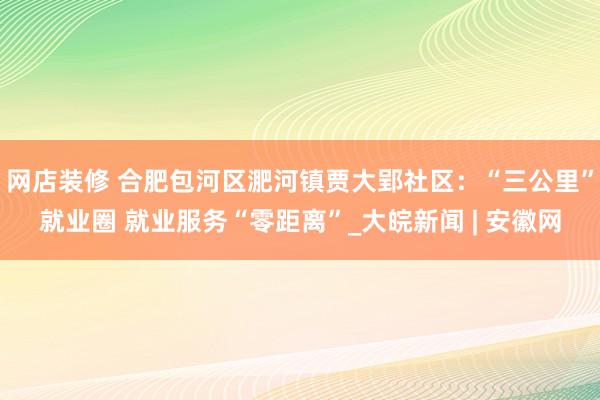 网店装修 合肥包河区淝河镇贾大郢社区：“三公里”就业圈 就业服务“零距离”_大皖新闻 | 安徽网